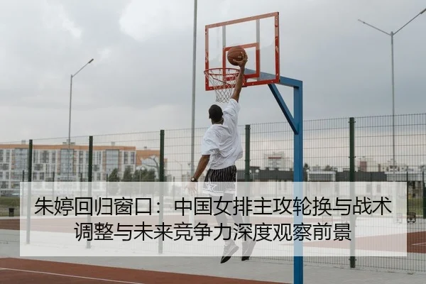 朱婷回归窗口：中国女排主攻轮换与战术调整与未来竞争力深度观察前景